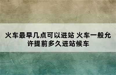 火车最早几点可以进站 火车一般允许提前多久进站候车